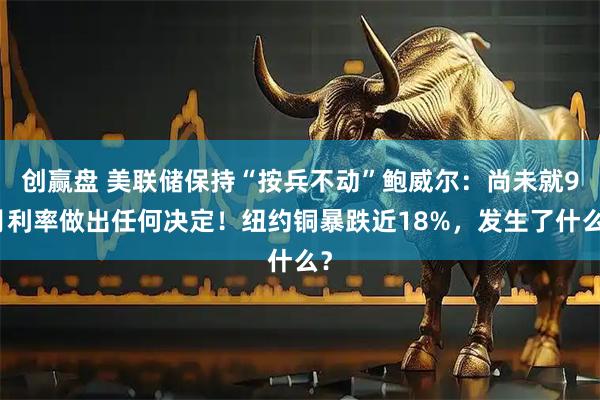 创赢盘 美联储保持“按兵不动”鲍威尔：尚未就9月利率做出任何决定！纽约铜暴跌近18%，发生了什么？