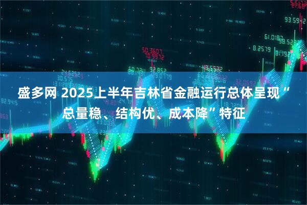 盛多网 2025上半年吉林省金融运行总体呈现“总量稳、结构优、成本降”特征