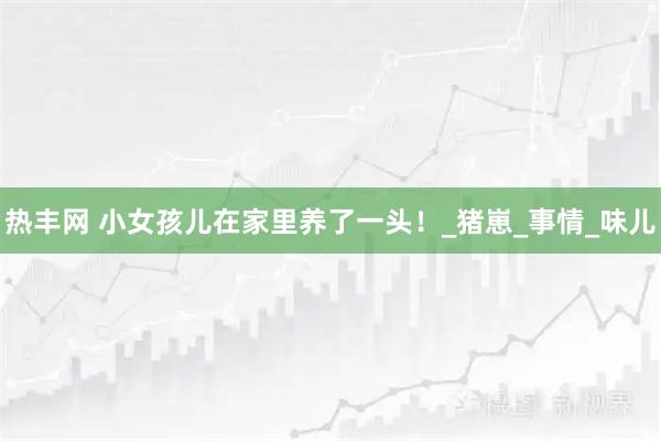 热丰网 小女孩儿在家里养了一头！_猪崽_事情_味儿