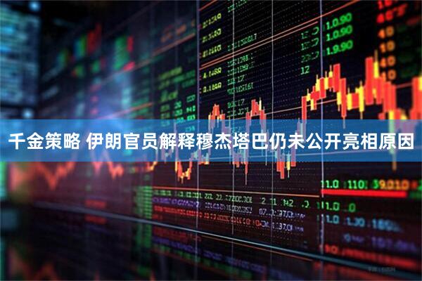 千金策略 伊朗官员解释穆杰塔巴仍未公开亮相原因