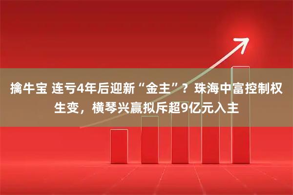 擒牛宝 连亏4年后迎新“金主”？珠海中富控制权生变，横琴兴赢拟斥超9亿元入主