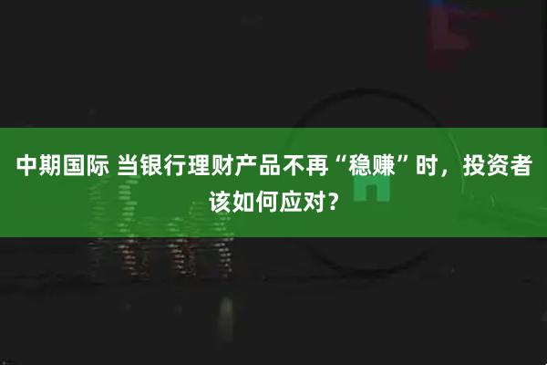 中期国际 当银行理财产品不再“稳赚”时，投资者该如何应对？