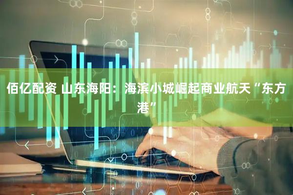 佰亿配资 山东海阳：海滨小城崛起商业航天“东方港”