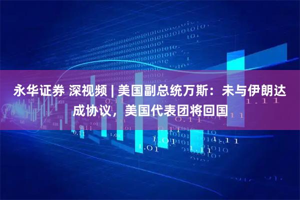 永华证券 深视频 | 美国副总统万斯：未与伊朗达成协议，美国代表团将回国