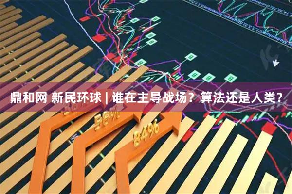 鼎和网 新民环球 | 谁在主导战场？算法还是人类？