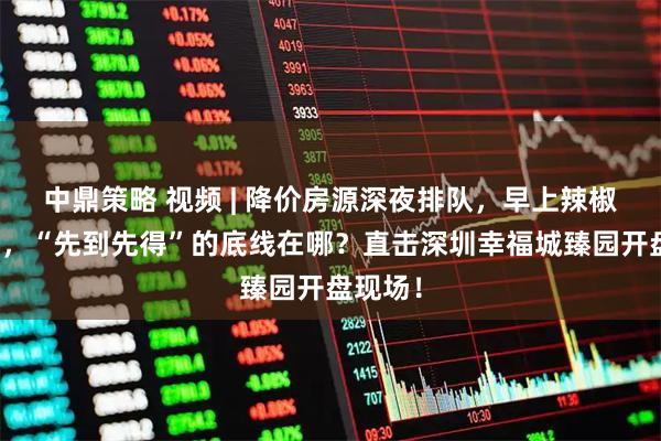 中鼎策略 视频 | 降价房源深夜排队，早上辣椒水赶人，“先到先得”的底线在哪？直击深圳幸福城臻园开盘现场！