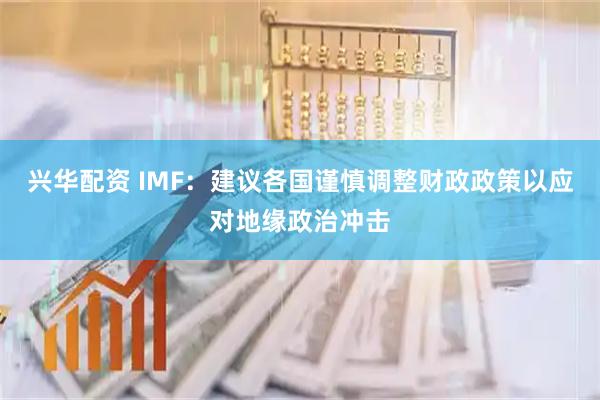 兴华配资 IMF:建议各国谨慎调整财政政策以应对地缘政治冲击