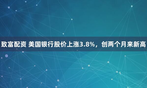 致富配资 美国银行股价上涨3.8%，创两个月来新高